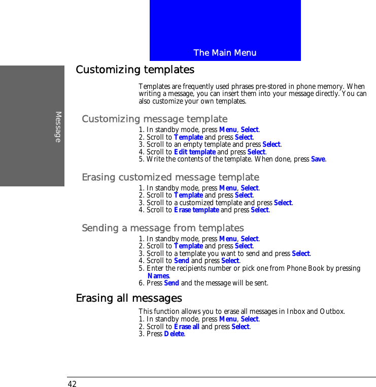 The Main MenuMessage42Customizing templatesTemplates are frequently used phrases pre-stored in phone memory. When writing a message, you can insert them into your message directly. You can also customize your own templates.Customizing message template1. In standby mode, press Menu, Select.2. Scroll to Template and press Select.3. Scroll to an empty template and press Select.4. Scroll to Edit template and press Select.5. Write the contents of the template. When done, press Save.Erasing customized message template1. In standby mode, press Menu, Select.2. Scroll to Template and press Select.3. Scroll to a customized template and press Select.4. Scroll to Erase template and press Select.Sending a message from templates1. In standby mode, press Menu, Select.2. Scroll to Template and press Select.3. Scroll to a template you want to send and press Select.4. Scroll to Send and press Select.5. Enter the recipients number or pick one from Phone Book by pressing Names.6. Press Send and the message will be sent.Erasing all messagesThis function allows you to erase all messages in Inbox and Outbox.1. In standby mode, press Menu, Select.2. Scroll to Erase all and press Select.3. Press Delete.