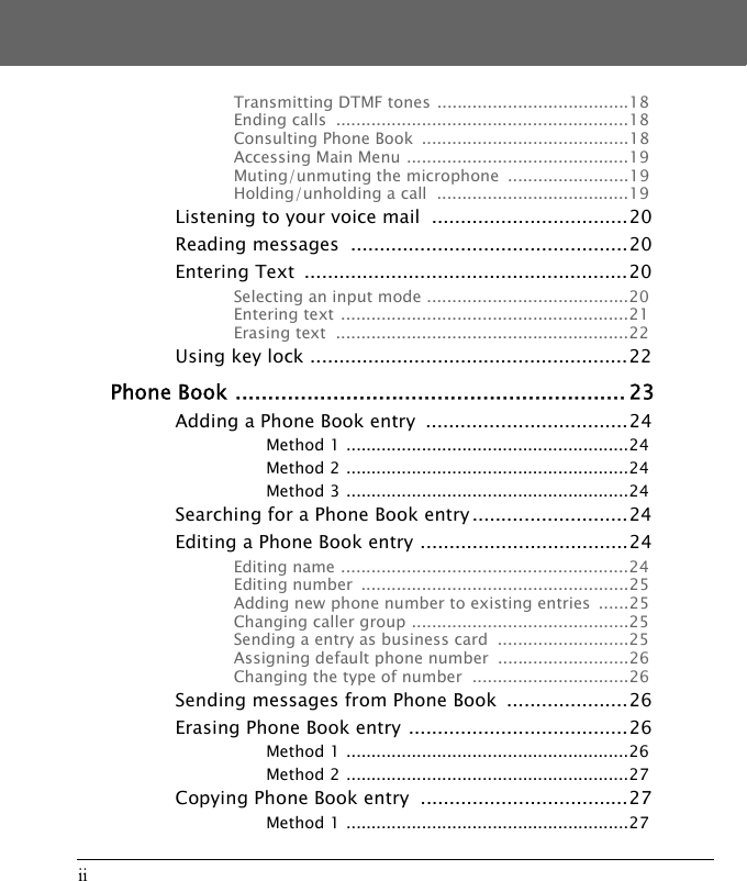 iiTransmitting DTMF tones ......................................18Ending calls  ..........................................................18Consulting Phone Book  .........................................18Accessing Main Menu ............................................19Muting/unmuting the microphone  ........................19Holding/unholding a call  ......................................19Listening to your voice mail  ..................................20Reading messages  ................................................20Entering Text  ........................................................20Selecting an input mode ........................................20Entering text .........................................................21Erasing text  ..........................................................22Using key lock .......................................................22Phone Book ............................................................ 23Adding a Phone Book entry  ...................................24Method 1 ........................................................24Method 2 ........................................................24Method 3 ........................................................24Searching for a Phone Book entry ...........................24Editing a Phone Book entry ....................................24Editing name .........................................................24Editing number  .....................................................25Adding new phone number to existing entries  ......25Changing caller group ...........................................25Sending a entry as business card  ..........................25Assigning default phone number  ..........................26Changing the type of number  ...............................26Sending messages from Phone Book  .....................26Erasing Phone Book entry ......................................26Method 1 ........................................................26Method 2 ........................................................27Copying Phone Book entry  ....................................27Method 1 ........................................................27