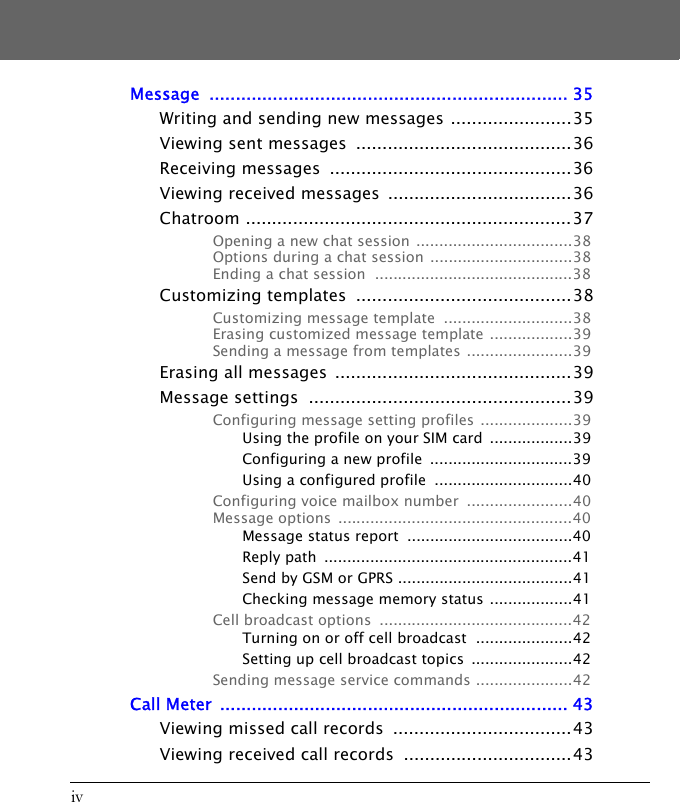 ivMessage .................................................................... 35Writing and sending new messages .......................35Viewing sent messages  .........................................36Receiving messages  ..............................................36Viewing received messages  ...................................36Chatroom ..............................................................37Opening a new chat session ..................................38Options during a chat session ...............................38Ending a chat session  ...........................................38Customizing templates  .........................................38Customizing message template  ............................38Erasing customized message template ..................39Sending a message from templates .......................39Erasing all messages  .............................................39Message settings  ..................................................39Configuring message setting profiles ....................39Using the profile on your SIM card  ..................39Configuring a new profile  ...............................39Using a configured profile  ..............................40Configuring voice mailbox number  .......................40Message options  ...................................................40Message status report  ....................................40Reply path  ......................................................41Send by GSM or GPRS ......................................41Checking message memory status ..................41Cell broadcast options  ..........................................42Turning on or off cell broadcast  .....................42Setting up cell broadcast topics  ......................42Sending message service commands .....................42Call Meter  .................................................................. 43Viewing missed call records  ..................................43Viewing received call records  ................................43