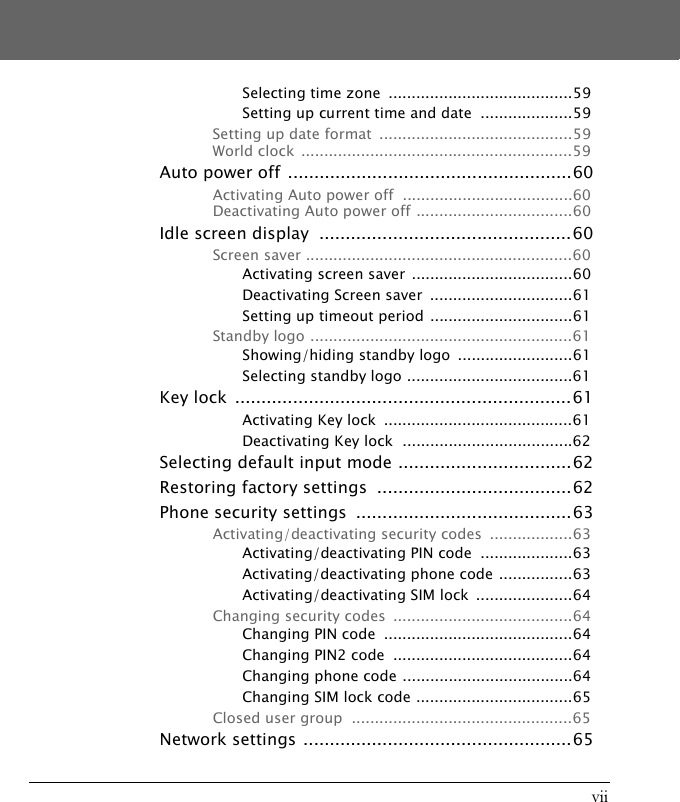 viiSelecting time zone  ........................................59Setting up current time and date  ....................59Setting up date format  ..........................................59World clock  ...........................................................59Auto power off ......................................................60Activating Auto power off  .....................................60Deactivating Auto power off ..................................60Idle screen display  ................................................60Screen saver ..........................................................60Activating screen saver ...................................60Deactivating Screen saver  ...............................61Setting up timeout period ...............................61Standby logo .........................................................61Showing/hiding standby logo  .........................61Selecting standby logo ....................................61Key lock  ................................................................61Activating Key lock  .........................................61Deactivating Key lock  .....................................62Selecting default input mode .................................62Restoring factory settings  .....................................62Phone security settings  .........................................63Activating/deactivating security codes  ..................63Activating/deactivating PIN code  ....................63Activating/deactivating phone code ................63Activating/deactivating SIM lock  .....................64Changing security codes  .......................................64Changing PIN code  .........................................64Changing PIN2 code  .......................................64Changing phone code .....................................64Changing SIM lock code ..................................65Closed user group  ................................................65Network settings ...................................................65