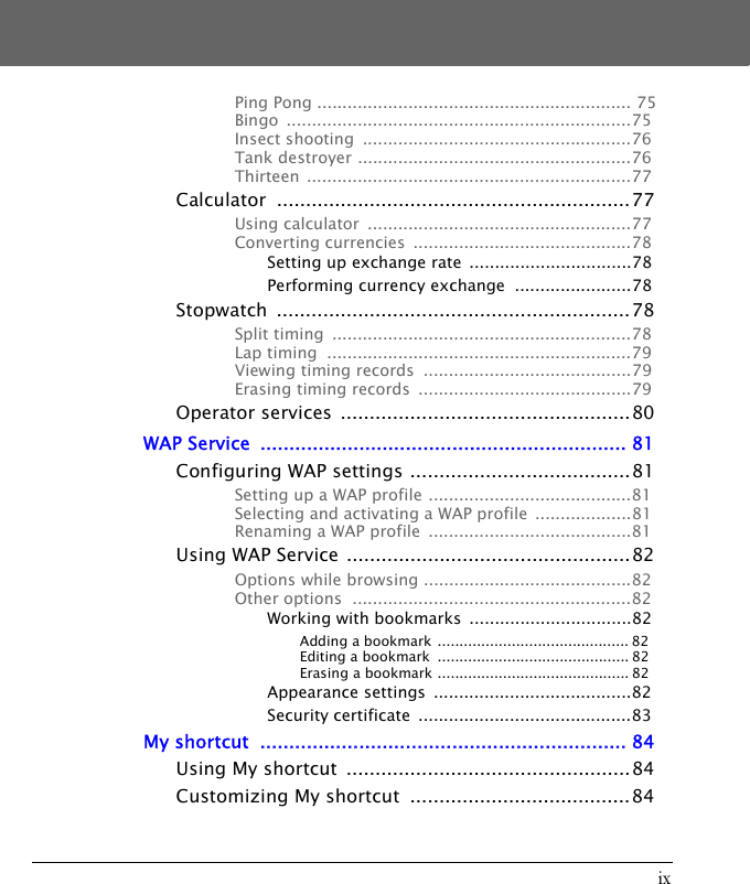 ixPing Pong .............................................................. 75Bingo ....................................................................75Insect shooting  .....................................................76Tank destroyer ......................................................76Thirteen ................................................................77Calculator .............................................................77Using calculator  ....................................................77Converting currencies  ...........................................78Setting up exchange rate  ................................78Performing currency exchange  .......................78Stopwatch .............................................................78Split timing  ...........................................................78Lap timing  ............................................................79Viewing timing records  .........................................79Erasing timing records  ..........................................79Operator services  ..................................................80WAP Service  ............................................................... 81Configuring WAP settings ......................................81Setting up a WAP profile ........................................81Selecting and activating a WAP profile  ...................81Renaming a WAP profile  ........................................81Using WAP Service .................................................82Options while browsing .........................................82Other options  .......................................................82Working with bookmarks  ................................82Adding a bookmark ............................................ 82Editing a bookmark  ............................................ 82Erasing a bookmark ............................................ 82Appearance settings  .......................................82Security certificate  ..........................................83My shortcut  ............................................................... 84Using My shortcut  .................................................84Customizing My shortcut  ......................................84