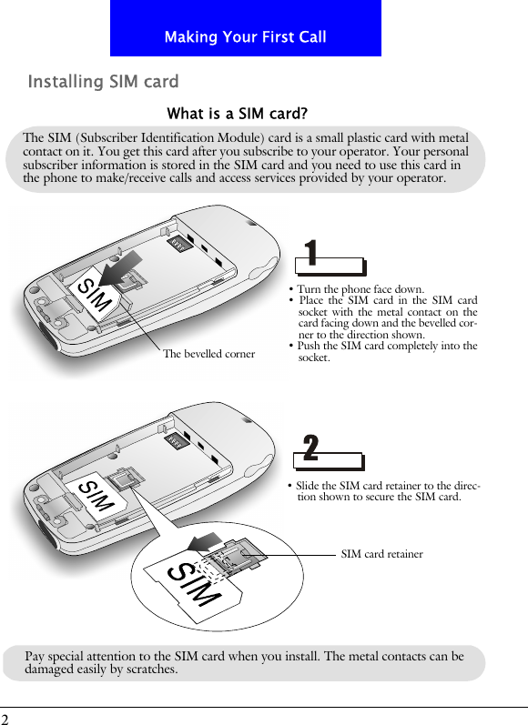 2Making Your First CallInstalling SIM cardThe SIM (Subscriber Identification Module) card is a small plastic card with metal contact on it. You get this card after you subscribe to your operator. Your personal subscriber information is stored in the SIM card and you need to use this card in the phone to make/receive calls and access services provided by your operator.What is a SIM card?&bull; Turn the phone face down.&bull; Place the SIM card in the SIM cardsocket with the metal contact on thecard facing down and the bevelled cor-ner to the direction shown.&bull; Push the SIM card completely into thesocket.&bull; Slide the SIM card retainer to the direc-tion shown to secure the SIM card.The bevelled cornerSIM card retainerPay special attention to the SIM card when you install. The metal contacts can be damaged easily by scratches.