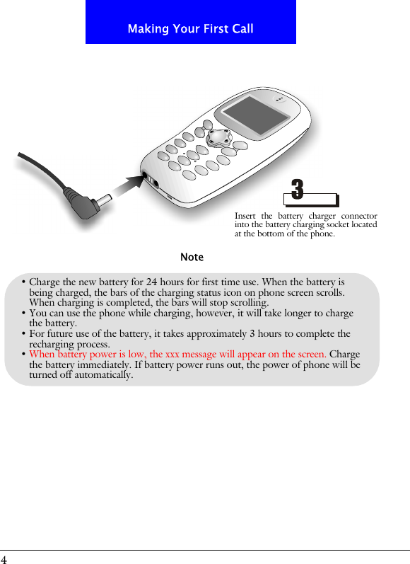 4Making Your First Call&bull; Charge the new battery for 24 hours for first time use. When the battery is being charged, the bars of the charging status icon on phone screen scrolls. When charging is completed, the bars will stop scrolling. &bull; You can use the phone while charging, however, it will take longer to charge the battery.&bull; For future use of the battery, it takes approximately 3 hours to complete the recharging process.&bull; When battery power is low, the xxx message will appear on the screen. Charge the battery immediately. If battery power runs out, the power of phone will be turned off automatically.NoteInsert the battery charger connectorinto the battery charging socket locatedat the bottom of the phone.