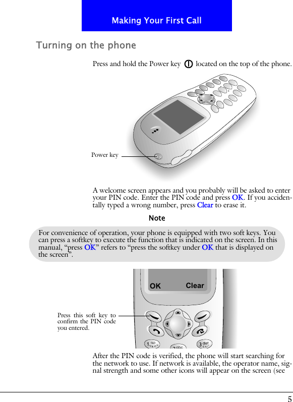 5Making Your First CallTurning on the phonePress and hold the Power key located on the top of the phone.A welcome screen appears and you probably will be asked to enter your PIN code. Enter the PIN code and press OK. If you acciden-tally typed a wrong number, press Clear to erase it.After the PIN code is verified, the phone will start searching for the network to use. If network is available, the operator name, sig-nal strength and some other icons will appear on the screen (see Power keyFor convenience of operation, your phone is equipped with two soft keys. You can press a softkey to execute the function that is indicated on the screen. In this manual, &ldquo;press OK&rdquo; refers to &ldquo;press the softkey under OK that is displayed on the screen&rdquo;.NoteOKPress this soft key toconfirm the PIN codeyou entered.Clear