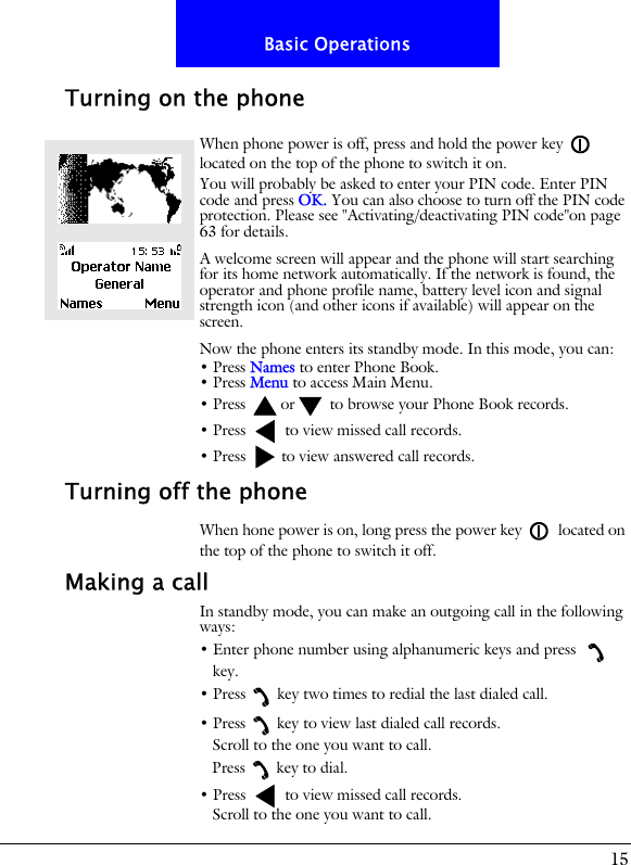 15Basic OperationsTurning on the phoneWhen phone power is off, press and hold the power key  located on the top of the phone to switch it on.You will probably be asked to enter your PIN code. Enter PIN code and press OK. You can also choose to turn off the PIN code protection. Please see "Activating/deactivating PIN code"on page 63 for details.A welcome screen will appear and the phone will start searching for its home network automatically. If the network is found, the operator and phone profile name, battery level icon and signal strength icon (and other icons if available) will appear on the screen.Now the phone enters its standby mode. In this mode, you can:&bull; Press Names to enter Phone Book.&bull; Press Menu to access Main Menu.&bull; Press  or  to browse your Phone Book records.&bull; Press   to view missed call records.&bull; Press   to view answered call records.Turning off the phoneWhen hone power is on, long press the power key  located on the top of the phone to switch it off.Making a callIn standby mode, you can make an outgoing call in the following ways:&bull; Enter phone number using alphanumeric keys and press   key.&bull; Press key two times to redial the last dialed call.&bull; Press key to view last dialed call records.Scroll to the one you want to call.Press key to dial.&bull; Press   to view missed call records.Scroll to the one you want to call.