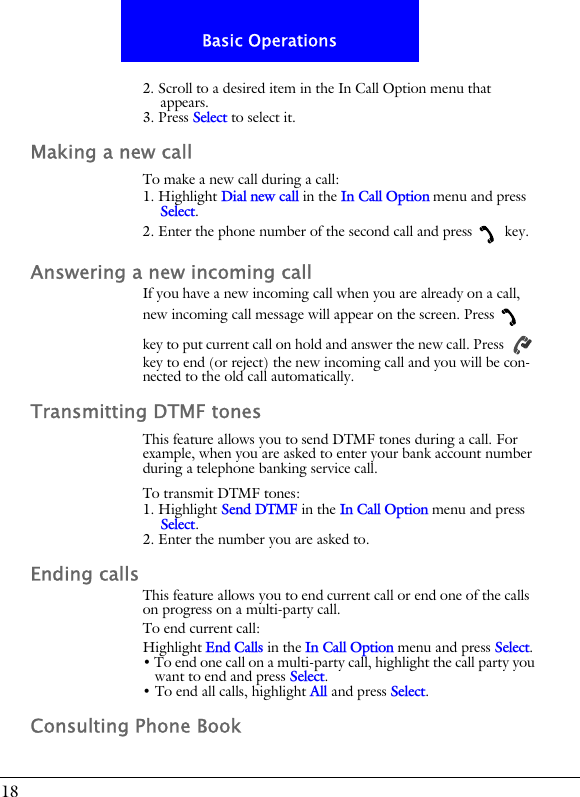 18Basic Operations2. Scroll to a desired item in the In Call Option menu that appears.3. Press Select to select it.Making a new callTo make a new call during a call:1. Highlight Dial new call in the In Call Option menu and press Select.2. Enter the phone number of the second call and press  key.Answering a new incoming callIf you have a new incoming call when you are already on a call, new incoming call message will appear on the screen. Press  key to put current call on hold and answer the new call. Press   key to end (or reject) the new incoming call and you will be con-nected to the old call automatically.Transmitting DTMF tonesThis feature allows you to send DTMF tones during a call. For example, when you are asked to enter your bank account number during a telephone banking service call.To transmit DTMF tones:1. Highlight Send DTMF in the In Call Option menu and press Select.2. Enter the number you are asked to.Ending callsThis feature allows you to end current call or end one of the calls on progress on a multi-party call.To end current call:Highlight End Calls in the In Call Option menu and press Select.&bull; To end one call on a multi-party call, highlight the call party you want to end and press Select.&bull; To end all calls, highlight All and press Select.Consulting Phone Book