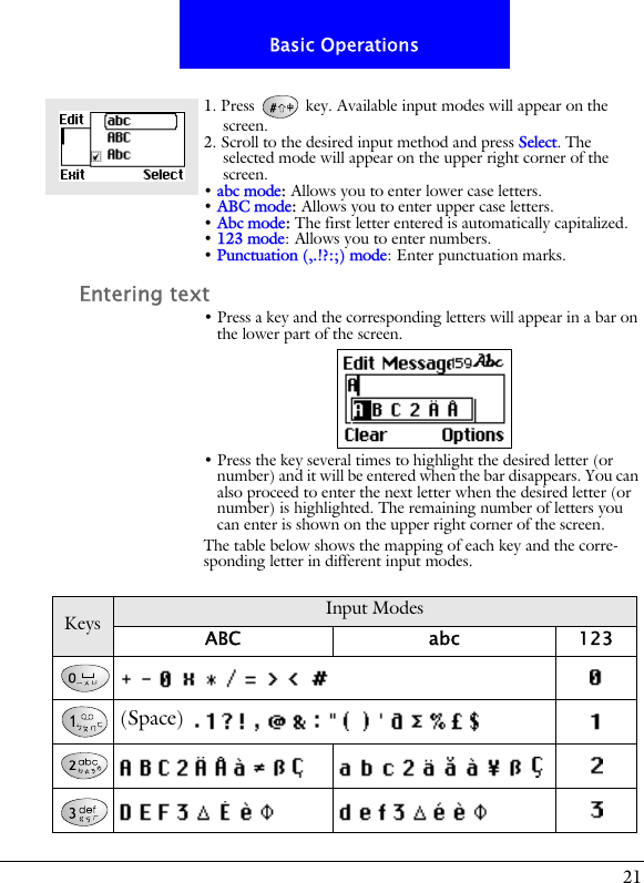 21Basic Operations1. Press   key. Available input modes will appear on the screen.2. Scroll to the desired input method and press Select. The selected mode will appear on the upper right corner of the screen.&bull; abc mode: Allows you to enter lower case letters.&bull; ABC mode: Allows you to enter upper case letters.&bull; Abc mode: The first letter entered is automatically capitalized.&bull; 123 mode: Allows you to enter numbers.&bull; Punctuation (,.!?:;) mode: Enter punctuation marks.Entering text&bull; Press a key and the corresponding letters will appear in a bar on the lower part of the screen.&bull; Press the key several times to highlight the desired letter (or number) and it will be entered when the bar disappears. You can also proceed to enter the next letter when the desired letter (or number) is highlighted. The remaining number of letters you can enter is shown on the upper right corner of the screen.The table below shows the mapping of each key and the corre-sponding letter in different input modes.Keys Input ModesABC abc 123(Space)