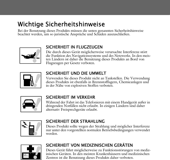 Wichtige SicherheitshinweiseBei der Benutzung dieses Produkts m&uuml;ssen die unten genannten Sicherheitshinweise beachtet werden, um so juristische Anspr&uuml;che und Sch&auml;den auszuschlie&szlig;en.SICHERHEIT IN FLUGZEUGENDie durch dieses Ger&auml;t m&ouml;glicherweise verursachte Interferenz st&ouml;rt die Funktion des Navigationssystems und des Netzwerks. In den meis-ten L&auml;ndern ist daher die Benutzung dieses Produkts an Bord von Flugzeugen per Gesetz verboten.SICHERHEIT UND DIE UMWELTVerwenden Sie dieses Produkt nicht an Tankstellen. Die Verwendung dieses Produkts ist ebenfalls in Brennstofflagern, Chemieanlagen und in der N&auml;he von explosiven Stoffen verboten.SICHERHEIT IM VERKEHRW&auml;hrend der Fahrt ist das Telefonieren mit einem Handger&auml;t au&szlig;er in dringenden Notf&auml;llen nicht erlaubt. In einigen L&auml;ndern sind daher alternativ Freisprechger&auml;te erlaubt.SICHERHEIT DER STRAHLUNGDieses Produkt sollte wegen der Strahlung und m&ouml;glicher Interferenz nur unter den vorgestellten normalen Betriebsbedingungen verwendet werden.SICHERHEIT VON MEDIZINISCHEN GER&Auml;TENDieses Ger&auml;t f&uuml;hrt m&ouml;glicherweise zu Funktionsst&ouml;rungen von mediz-inischen Ger&auml;ten. In den meisten Krankenh&auml;usern und medizinischen Zentren ist die Benutzung dieses Produkts daher verboten.