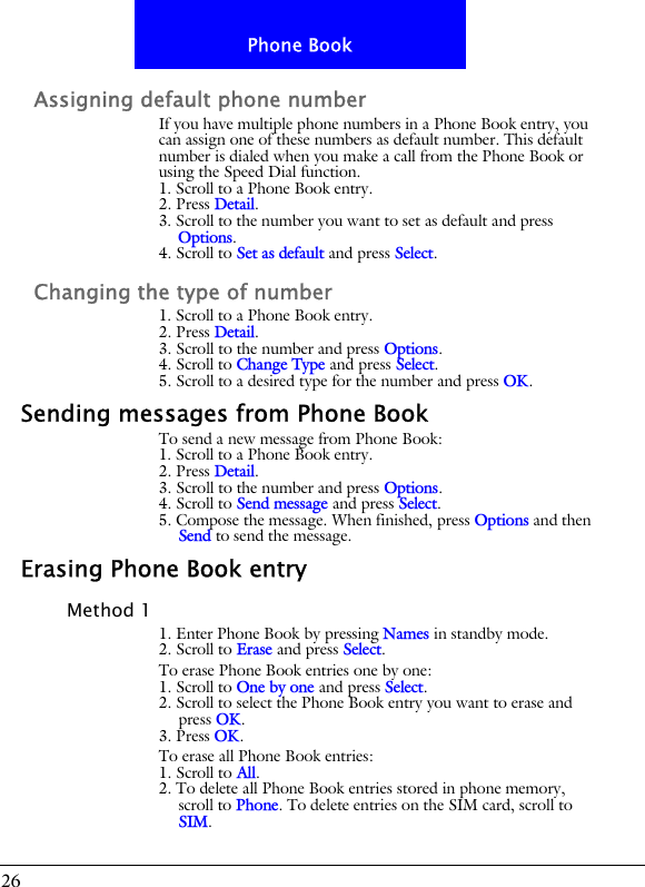 26Phone BookAssigning default phone numberIf you have multiple phone numbers in a Phone Book entry, you can assign one of these numbers as default number. This default number is dialed when you make a call from the Phone Book or using the Speed Dial function.1. Scroll to a Phone Book entry.2. Press Detail.3. Scroll to the number you want to set as default and press Options.4. Scroll to Set as default and press Select.Changing the type of number1. Scroll to a Phone Book entry.2. Press Detail.3. Scroll to the number and press Options.4. Scroll to Change Type and press Select.5. Scroll to a desired type for the number and press OK.Sending messages from Phone BookTo send a new message from Phone Book:1. Scroll to a Phone Book entry.2. Press Detail.3. Scroll to the number and press Options.4. Scroll to Send message and press Select.5. Compose the message. When finished, press Options and then Send to send the message.Erasing Phone Book entryMethod 11. Enter Phone Book by pressing Names in standby mode.2. Scroll to Erase and press Select.To erase Phone Book entries one by one:1. Scroll to One by one and press Select.2. Scroll to select the Phone Book entry you want to erase and press OK.3. Press OK.To erase all Phone Book entries:1. Scroll to All.2. To delete all Phone Book entries stored in phone memory, scroll to Phone. To delete entries on the SIM card, scroll to SIM.