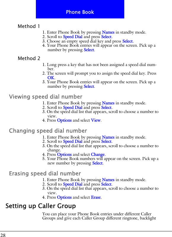 28Phone BookMethod 11. Enter Phone Book by pressing Names in standby mode.2. Scroll to Speed Dial and press Select.3. Choose an empty speed dial key and press Select.4. Your Phone Book entries will appear on the screen. Pick up a number by pressing Select.Method 21. Long press a key that has not been assigned a speed dial num-ber.2. The screen will prompt you to assign the speed dial key. Press OK.3. Your Phone Book entries will appear on the screen. Pick up a number by pressing Select.Viewing speed dial number1. Enter Phone Book by pressing Names in standby mode.2. Scroll to Speed Dial and press Select.3. On the speed dial list that appears, scroll to choose a number to view.4. Press Options and select View.Changing speed dial number1. Enter Phone Book by pressing Names in standby mode.2. Scroll to Speed Dial and press Select.3. On the speed dial list that appears, scroll to choose a number to change.4. Press Options and select Change.5. Your Phone Book numbers will appear on the screen. Pick up a new number by pressing Select. Erasing speed dial number1. Enter Phone Book by pressing Names in standby mode.2. Scroll to Speed Dial and press Select.3. On the speed dial list that appears, scroll to choose a number to view.4. Press Options and select Erase.Setting up Caller GroupYou can place your Phone Book entries under different Caller Groups and give each Caller Group different ringtone, backlight 