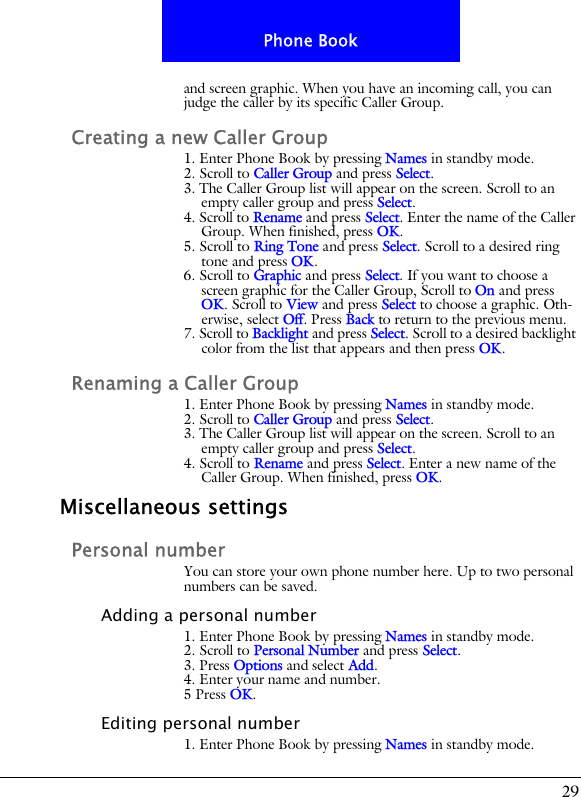 29Phone Bookand screen graphic. When you have an incoming call, you can judge the caller by its specific Caller Group.Creating a new Caller Group1. Enter Phone Book by pressing Names in standby mode.2. Scroll to Caller Group and press Select.3. The Caller Group list will appear on the screen. Scroll to an empty caller group and press Select.4. Scroll to Rename and press Select. Enter the name of the Caller Group. When finished, press OK.5. Scroll to Ring Tone and press Select. Scroll to a desired ring tone and press OK.6. Scroll to Graphic and press Select. If you want to choose a screen graphic for the Caller Group, Scroll to On and press OK. Scroll to View and press Select to choose a graphic. Oth-erwise, select Off. Press Back to return to the previous menu. 7. Scroll to Backlight and press Select. Scroll to a desired backlight color from the list that appears and then press OK.Renaming a Caller Group1. Enter Phone Book by pressing Names in standby mode.2. Scroll to Caller Group and press Select.3. The Caller Group list will appear on the screen. Scroll to an empty caller group and press Select.4. Scroll to Rename and press Select. Enter a new name of the Caller Group. When finished, press OK.Miscellaneous settingsPersonal numberYou can store your own phone number here. Up to two personal numbers can be saved.Adding a personal number1. Enter Phone Book by pressing Names in standby mode.2. Scroll to Personal Number and press Select.3. Press Options and select Add.4. Enter your name and number.5 Press OK.Editing personal number1. Enter Phone Book by pressing Names in standby mode.