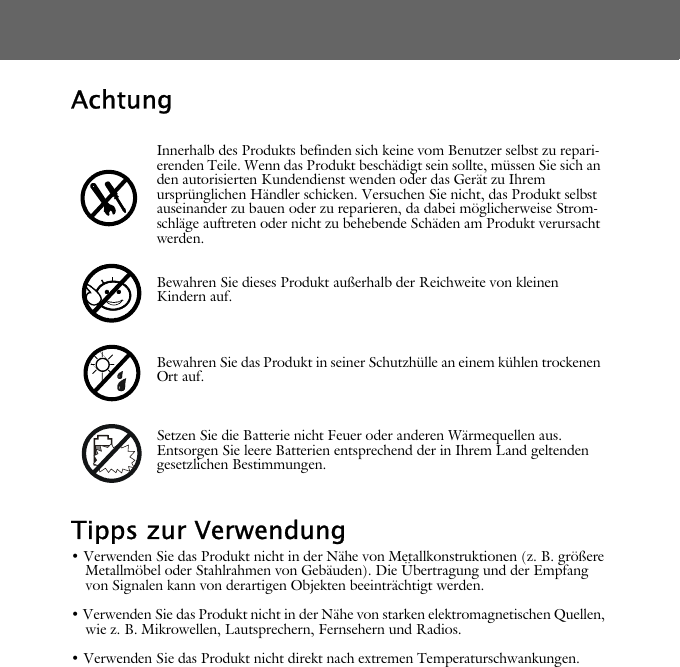 AchtungTipps zur Verwendung&bull; Verwenden Sie das Produkt nicht in der N&auml;he von Metallkonstruktionen (z. B. gr&ouml;&szlig;ere Metallm&ouml;bel oder Stahlrahmen von Geb&auml;uden). Die &Uuml;bertragung und der Empfang von Signalen kann von derartigen Objekten beeintr&auml;chtigt werden.&bull; Verwenden Sie das Produkt nicht in der N&auml;he von starken elektromagnetischen Quellen, wie z. B. Mikrowellen, Lautsprechern, Fernsehern und Radios.&bull; Verwenden Sie das Produkt nicht direkt nach extremen Temperaturschwankungen.Innerhalb des Produkts befinden sich keine vom Benutzer selbst zu repari-erenden Teile. Wenn das Produkt besch&auml;digt sein sollte, m&uuml;ssen Sie sich an den autorisierten Kundendienst wenden oder das Ger&auml;t zu Ihrem urspr&uuml;nglichen H&auml;ndler schicken. Versuchen Sie nicht, das Produkt selbst auseinander zu bauen oder zu reparieren, da dabei m&ouml;glicherweise Strom-schl&auml;ge auftreten oder nicht zu behebende Sch&auml;den am Produkt verursacht werden.Bewahren Sie dieses Produkt au&szlig;erhalb der Reichweite von kleinen Kindern auf.Bewahren Sie das Produkt in seiner Schutzh&uuml;lle an einem k&uuml;hlen trockenen Ort auf.Setzen Sie die Batterie nicht Feuer oder anderen W&auml;rmequellen aus. Entsorgen Sie leere Batterien entsprechend der in Ihrem Land geltenden gesetzlichen Bestimmungen.