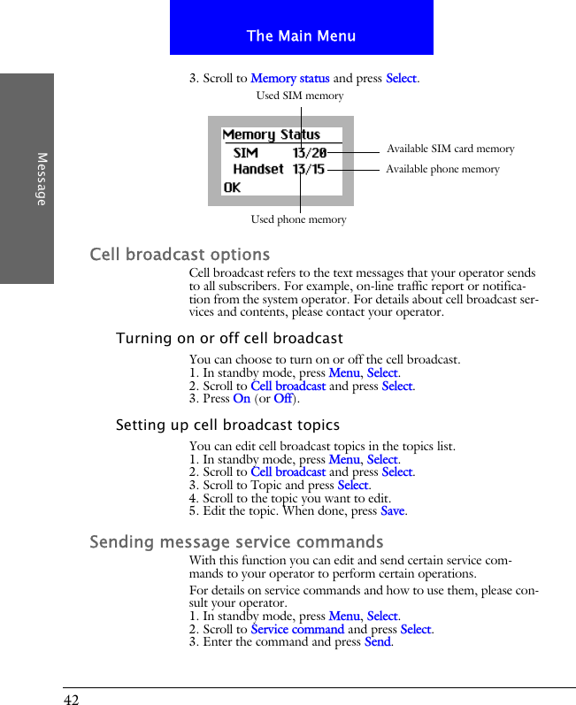 42The Main MenuMessage3. Scroll to Memory status and press Select.Cell broadcast optionsCell broadcast refers to the text messages that your operator sends to all subscribers. For example, on-line traffic report or notifica-tion from the system operator. For details about cell broadcast ser-vices and contents, please contact your operator. Turning on or off cell broadcastYou can choose to turn on or off the cell broadcast.1. In standby mode, press Menu, Select.2. Scroll to Cell broadcast and press Select.3. Press On (or Off).Setting up cell broadcast topicsYou can edit cell broadcast topics in the topics list.1. In standby mode, press Menu, Select.2. Scroll to Cell broadcast and press Select.3. Scroll to Topic and press Select.4. Scroll to the topic you want to edit.5. Edit the topic. When done, press Save.Sending message service commandsWith this function you can edit and send certain service com-mands to your operator to perform certain operations.For details on service commands and how to use them, please con-sult your operator.1. In standby mode, press Menu, Select.2. Scroll to Service command and press Select.3. Enter the command and press Send.Used SIM memoryUsed phone memoryAvailable SIM card memoryAvailable phone memory