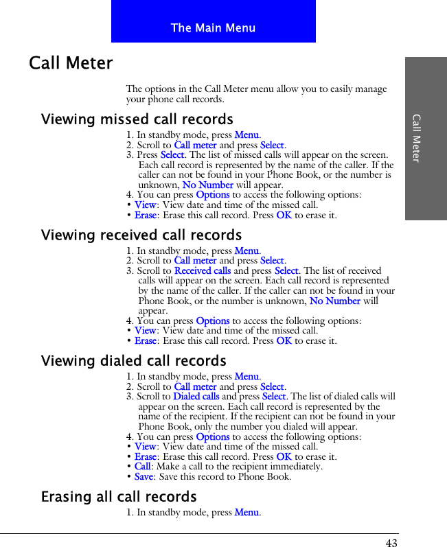 43The Main MenuCall MeterCall MeterThe options in the Call Meter menu allow you to easily manage your phone call records.Viewing missed call records1. In standby mode, press Menu.2. Scroll to Call meter and press Select.3. Press Select. The list of missed calls will appear on the screen. Each call record is represented by the name of the caller. If the caller can not be found in your Phone Book, or the number is unknown, No Number will appear.4. You can press Options to access the following options:&bull; View: View date and time of the missed call.&bull; Erase: Erase this call record. Press OK to erase it.Viewing received call records1. In standby mode, press Menu.2. Scroll to Call meter and press Select.3. Scroll to Received calls and press Select. The list of received calls will appear on the screen. Each call record is represented by the name of the caller. If the caller can not be found in your Phone Book, or the number is unknown, No Number will appear.4. You can press Options to access the following options:&bull; View: View date and time of the missed call.&bull; Erase: Erase this call record. Press OK to erase it.Viewing dialed call records1. In standby mode, press Menu.2. Scroll to Call meter and press Select.3. Scroll to Dialed calls and press Select. The list of dialed calls will appear on the screen. Each call record is represented by the name of the recipient. If the recipient can not be found in your Phone Book, only the number you dialed will appear.4. You can press Options to access the following options:&bull; View: View date and time of the missed call.&bull; Erase: Erase this call record. Press OK to erase it.&bull; Call: Make a call to the recipient immediately.&bull; Save: Save this record to Phone Book.Erasing all call records1. In standby mode, press Menu.