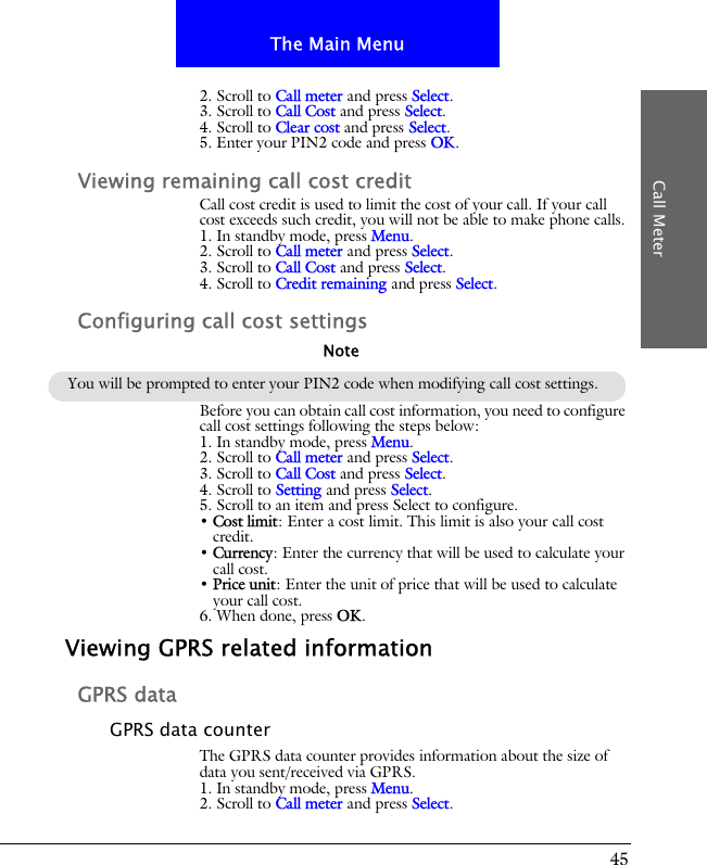 45The Main MenuCall Meter2. Scroll to Call meter and press Select.3. Scroll to Call Cost and press Select.4. Scroll to Clear cost and press Select.5. Enter your PIN2 code and press OK.Viewing remaining call cost creditCall cost credit is used to limit the cost of your call. If your call cost exceeds such credit, you will not be able to make phone calls.1. In standby mode, press Menu.2. Scroll to Call meter and press Select.3. Scroll to Call Cost and press Select.4. Scroll to Credit remaining and press Select.Configuring call cost settingsBefore you can obtain call cost information, you need to configure call cost settings following the steps below:1. In standby mode, press Menu.2. Scroll to Call meter and press Select.3. Scroll to Call Cost and press Select.4. Scroll to Setting and press Select.5. Scroll to an item and press Select to configure.&bull; Cost limit: Enter a cost limit. This limit is also your call cost credit.&bull; Currency: Enter the currency that will be used to calculate your call cost.&bull; Price unit: Enter the unit of price that will be used to calculate your call cost.6. When done, press OK.Viewing GPRS related informationGPRS dataGPRS data counterThe GPRS data counter provides information about the size of data you sent/received via GPRS.1. In standby mode, press Menu.2. Scroll to Call meter and press Select.You will be prompted to enter your PIN2 code when modifying call cost settings.Note