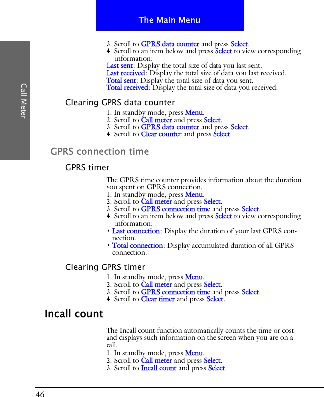 46The Main MenuCall Meter3. Scroll to GPRS data counter and press Select.4. Scroll to an item below and press Select to view corresponding information:Last sent: Display the total size of data you last sent.Last received: Display the total size of data you last received.Total sent: Display the total size of data you sent.Total received: Display the total size of data you received.Clearing GPRS data counter1. In standby mode, press Menu.2. Scroll to Call meter and press Select.3. Scroll to GPRS data counter and press Select.4. Scroll to Clear counter and press Select.GPRS connection timeGPRS timerThe GPRS time counter provides information about the duration you spent on GPRS connection.1. In standby mode, press Menu.2. Scroll to Call meter and press Select.3. Scroll to GPRS connection time and press Select.4. Scroll to an item below and press Select to view corresponding information:&bull; Last connection: Display the duration of your last GPRS con-nection.&bull; Total connection: Display accumulated duration of all GPRS connection.Clearing GPRS timer1. In standby mode, press Menu.2. Scroll to Call meter and press Select.3. Scroll to GPRS connection time and press Select.4. Scroll to Clear timer and press Select.Incall countThe Incall count function automatically counts the time or cost and displays such information on the screen when you are on a call.1. In standby mode, press Menu.2. Scroll to Call meter and press Select.3. Scroll to Incall count and press Select.