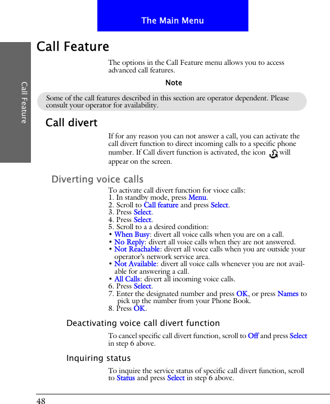 48The Main MenuCall FeatureCall FeatureThe options in the Call Feature menu allows you to access advanced call features.Call divertIf for any reason you can not answer a call, you can activate the call divert function to direct incoming calls to a specific phone number. If Call divert function is activated, the icon  will appear on the screen.Diverting voice callsTo activate call divert function for vioce calls:1. In standby mode, press Menu.2. Scroll to Call feature and press Select.3. Press Select.4. Press Select.5. Scroll to a a desired condition:&bull; When Busy: divert all voice calls when you are on a call.&bull; No Reply: divert all voice calls when they are not answered.&bull; Not Reachable: divert all voice calls when you are outside your operator&rsquo;s network service area.&bull; Not Available: divert all voice calls whenever you are not avail-able for answering a call.&bull; All Calls: divert all incoming voice calls.6. Press Select.7. Enter the designated number and press OK, or press Names to pick up the number from your Phone Book.8. Press OK.Deactivating voice call divert functionTo cancel specific call divert function, scroll to Off and press Select in step 6 above.Inquiring statusTo inquire the service status of specific call divert function, scroll to Status and press Select in step 6 above.Some of the call features described in this section are operator dependent. Please consult your operator for availability.Note
