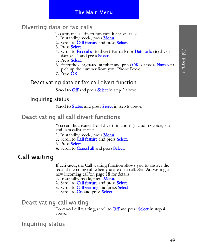 49The Main MenuCall FeatureDiverting data or fax callsTo activate call divert function for vioce calls:1. In standby mode, press Menu.2. Scroll to Call feature and press Select.3. Press Select.4. Scroll to Fax calls (to divert Fax calls) or Data calls (to divert data calls) and press Select.5. Press Select.6. Enter the designated number and press OK, or press Names to pick up the number from your Phone Book.7. Press OK.Deactivating data or fax call divert functionScroll to Off and press Select in step 5 above.Inquiring statusScroll to Status and press Select in step 5 above.Deactivating all call divert functionsYou can deactivate all call divert functions (including voice, Fax and data calls) at once.1. In standby mode, press Menu.2. Scroll to Call feature and press Select.3. Press Select.4. Scroll to Cancel all and press Select.Call waitingIf activated, the Call waiting function allows you to answer the second incoming call when you are on a call. See "Answering a new incoming call"on page 18 for details.1. In standby mode, press Menu.2. Scroll to Call feature and press Select.3. Scroll to Call waiting and press Select.4. Scroll to On and press Select.Deactivating call waitingTo cancel call waiting, scroll to Off and press Select in step 4 above.Inquiring status