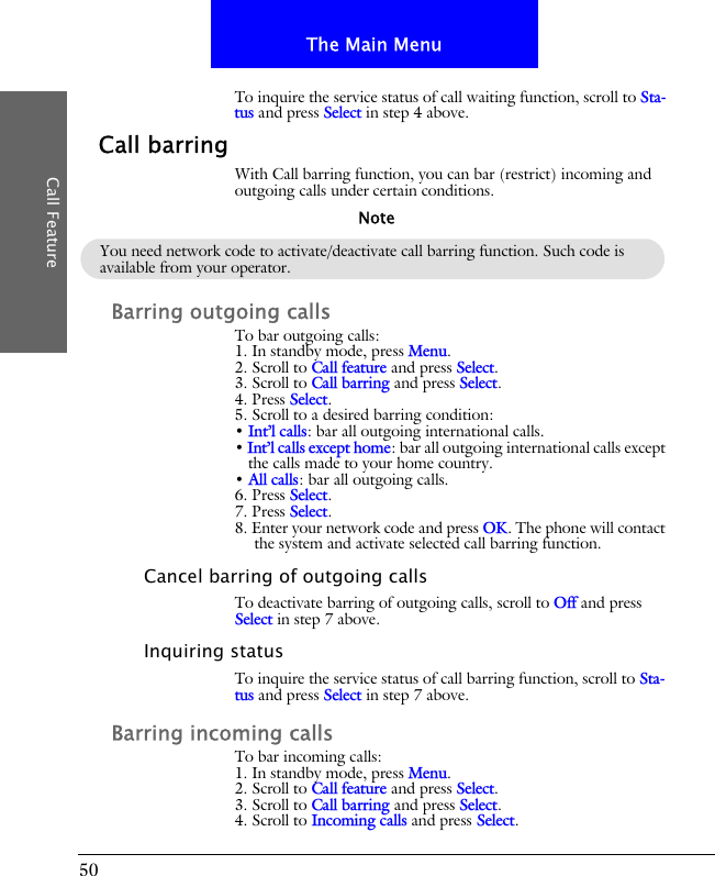 50The Main MenuCall FeatureTo inquire the service status of call waiting function, scroll to Sta-tus and press Select in step 4 above.Call barringWith Call barring function, you can bar (restrict) incoming and outgoing calls under certain conditions.Barring outgoing callsTo bar outgoing calls:1. In standby mode, press Menu.2. Scroll to Call feature and press Select.3. Scroll to Call barring and press Select.4. Press Select.5. Scroll to a desired barring condition:&bull; Int&rsquo;l calls: bar all outgoing international calls.&bull; Int&rsquo;l calls except home: bar all outgoing international calls except the calls made to your home country.&bull; All calls: bar all outgoing calls.6. Press Select.7. Press Select.8. Enter your network code and press OK. The phone will contact the system and activate selected call barring function.Cancel barring of outgoing callsTo deactivate barring of outgoing calls, scroll to Off and press Select in step 7 above.Inquiring statusTo inquire the service status of call barring function, scroll to Sta-tus and press Select in step 7 above.Barring incoming callsTo bar incoming calls:1. In standby mode, press Menu.2. Scroll to Call feature and press Select.3. Scroll to Call barring and press Select.4. Scroll to Incoming calls and press Select.You need network code to activate/deactivate call barring function. Such code is available from your operator.Note