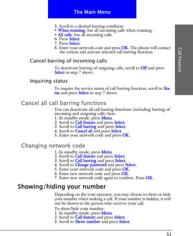 51The Main MenuCall Feature5. Scroll to a desired barring condition:&bull; When roaming: bar all incoming calls when roaming.&bull; All calls: bar all incoming calls.6. Press Select.7. Press Select.8. Enter your network code and press OK. The phone will contact the system and activate selected call barring function.Cancel barring of incoming callsTo deactivate barring of outgoing calls, scroll to Off and press Select in step 7 above.Inquiring statusTo inquire the service status of call barring function, scroll to Sta-tus and press Select in step 7 above.Cancel all call barring functionsYou can deactivate all call barring functions (including barring of incoming and outgoing calls) here.1. In standby mode, press Menu.2. Scroll to Call feature and press Select.3. Scroll to Call barring and press Select.4. Scroll to Cancel all and press Select.5. Enter your network code and press OK.Changing network code1. In standby mode, press Menu.2. Scroll to Call feature and press Select.3. Scroll to Call barring and press Select.4. Scroll to Change password and press Select.5. Enter your network code and press OK.6. Enter new network code and press OK.7. Enter new network code again to confirm. Press OK.Showing/hiding your numberDepending on the your operator, you may choose to show or hide your number when making a call. If your number is hidden, it will not be shown to the person who receives your call.To show/hide your number:1. In standby mode, press Menu.2. Scroll to Call feature and press Select.3. Scroll to Show number and press Select.