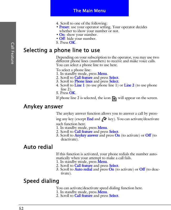 52The Main MenuCall Feature4. Scroll to one of the following:&bull; Preset: use your operator setting. Your operator decides whether to show your number or not.&bull; On: show your number.&bull; Off: hide your number.5. Press OK.Selecting a phone line to useDepending on your subscription to the operator, you may use two different phone lines (numbers) to receive and make voice calls. You can select a phone line to use here. To select a phone line:1. In standby mode, press Menu.2. Scroll to Call feature and press Select.3. Scroll to Phone lines and press Select.4. Scroll to Line 1 (to use phone line 1) or Line 2 (to use phone line 2).5. Press OK.If phone line 2 is selected, the icon  will appear on the screen.Anykey answerThe anykey answer function allows you to answer a call by press-ing any key (except End and   key). You can activate/deactivate such function here.1. In standby mode, press Menu.2. Scroll to Call feature and press Select.3. Scroll to Anykey answer and press On (to activate) or Off (to deactivate).Auto redialIf this function is activated, your phone redials the number auto-matically when your attempt to make a call fails.1. In standby mode, press Menu.2. Scroll to Call feature and press Select.3. Scroll to Auto redial and press On (to activate) or Off (to deac-tivate).Speed dialingYou can activate/deactivate speed dialing function here.1. In standby mode, press Menu.2. Scroll to Call feature and press Select.