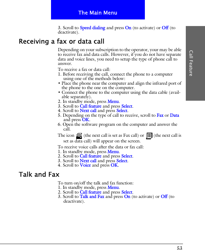 53The Main MenuCall Feature3. Scroll to Speed dialing and press On (to activate) or Off (to deactivate).Receiving a fax or data callDepending on your subscription to the operator, your may be able to receive fax and data calls. However, if you do not have separate data and voice lines, you need to setup the type of phone call to answer.To receive a fax or data call:1. Before receiving the call, connect the phone to a computer using one of the methods below:&bull; Place the phone near the computer and align the infrared port of the phone to the one on the computer.&bull; Connect the phone to the computer using the data cable (avail-able separately).2. In standby mode, press Menu.3. Scroll to Call feature and press Select.4. Scroll to Next call and press Select.5. Depending on the type of call to receive, scroll to Fax or Data and press OK.6. Open the software program on the computer and answer the call.The icon   (the next call is set as Fax call) or   (the next call is set as data call) will appear on the screen.To receive voice calls after the data or fax call:1. In standby mode, press Menu.2. Scroll to Call feature and press Select.3. Scroll to Next call and press Select.4. Scroll to Voice and press OK.Talk and FaxTo turn on/off the talk and fax function:1. In standby mode, press Menu.2. Scroll to Call feature and press Select.3. Scroll to Talk and Fax and press On (to activate) or Off (to deactivate).