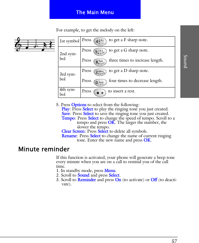 57The Main MenuSoundFor example, to get the melody on the left:5. Press Options to select from the following:Play: Press Select to play the ringing tone you just created.Save: Press Select to save the ringing tone you just created.Tempo: Press Select to change the speed of tempo. Scroll to a tempo and press OK. The larger the number, the slower the tempo.Clear Screen: Press Select to delete all symbols.Rename: Press Select to change the name of current ringing tone. Enter the new name and press OK.Minute reminderIf this function is activated, your phone will generate a beep tone every minute when you are on a call to remind you of the call time.1. In standby mode, press Menu.2. Scroll to Sound and press Select.3. Scroll to Reminder and press On (to activate) or Off (to deacti-vate).1st symbol Press   to get a F sharp note.2nd sym-bolPress   to get a G sharp note.Press   three times to increase length.3rd sym-bolPress   to get a D sharp note.Press   four times to decrease length.4th sym-bol Press   to insert a rest.