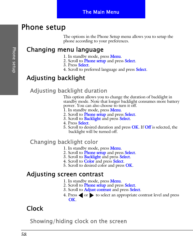 58The Main MenuPhone setupPhone setupThe options in the Phone Setup menu allows you to setup the phone according to your preferences.Changing menu language1. In standby mode, press Menu.2. Scroll to Phone setup and press Select.3. Press Select.4. Scroll to preferred language and press Select.Adjusting backlightAdjusting backlight durationThis option allows you to change the duration of backlight in standby mode. Note that longer backlight consumes more battery power. You can also choose to turn it off.1. In standby mode, press Menu.2. Scroll to Phone setup and press Select.3. Scroll to Backlight and press Select.4. Press Select.5. Scroll to desired duration and press OK. If Off is selected, the backlight will be turned off.Changing backlight color1. In standby mode, press Menu.2. Scroll to Phone setup and press Select.3. Scroll to Backlight and press Select.4. Scroll to Color and press Select.5. Scroll to desired color and press OK.Adjusting screen contrast1. In standby mode, press Menu.2. Scroll to Phone setup and press Select.3. Scroll to Adjust contrast and press Select.4. Press or  to select an appropriate contrast level and press OK.ClockShowing/hiding clock on the screen