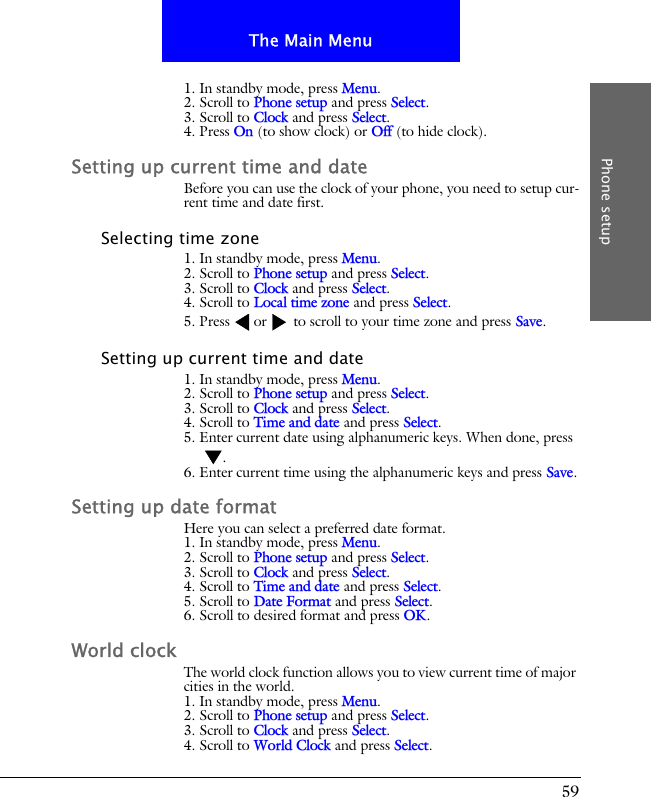 59The Main MenuPhone setup1. In standby mode, press Menu.2. Scroll to Phone setup and press Select.3. Scroll to Clock and press Select.4. Press On (to show clock) or Off (to hide clock).Setting up current time and dateBefore you can use the clock of your phone, you need to setup cur-rent time and date first.Selecting time zone1. In standby mode, press Menu.2. Scroll to Phone setup and press Select.3. Scroll to Clock and press Select.4. Scroll to Local time zone and press Select.5. Press or  to scroll to your time zone and press Save.Setting up current time and date1. In standby mode, press Menu.2. Scroll to Phone setup and press Select.3. Scroll to Clock and press Select.4. Scroll to Time and date and press Select.5. Enter current date using alphanumeric keys. When done, press .6. Enter current time using the alphanumeric keys and press Save.Setting up date formatHere you can select a preferred date format.1. In standby mode, press Menu.2. Scroll to Phone setup and press Select.3. Scroll to Clock and press Select.4. Scroll to Time and date and press Select.5. Scroll to Date Format and press Select.6. Scroll to desired format and press OK.World clockThe world clock function allows you to view current time of major cities in the world.1. In standby mode, press Menu.2. Scroll to Phone setup and press Select.3. Scroll to Clock and press Select.4. Scroll to World Clock and press Select.