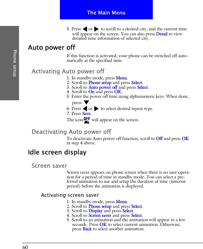 60The Main MenuPhone setup5. Press or  to scroll to a desired city, and the current time will appear on the screen. You can also press Detail to view detailed time information of selected city.Auto power offIf this function is activated, your phone can be switched off auto-matically at the specified time.Activating Auto power off1. In standby mode, press Menu.2. Scroll to Phone setup and press Select.3. Scroll to Auto power off and press Select.4. Scroll to On and press OK.5. Enter the power off time using alphanumeric keys. When done, press .6. Press or  to select desired repeat type.7. Press Save.The icon  will appear on the screen.Deactivating Auto power offTo deactivate Auto power off function, scroll to Off and press OK in step 4 above.Idle screen displayScreen saverScreen saver appears on phone screen when there is no user opera-tion for a period of time in standby mode. You can select a pre-ferred animation to use and setup the duration of time (timeout period) before the animation is displayed.Activating screen saver1. In standby mode, press Menu.2. Scroll to Phone setup and press Select.3. Scroll to Display and press Select.4. Scroll to Screen saver and press Select.5. Scroll to an animation and the animation will appear in a few seconds. Press OK to select current animation. Otherwise, press Back to select another animation.