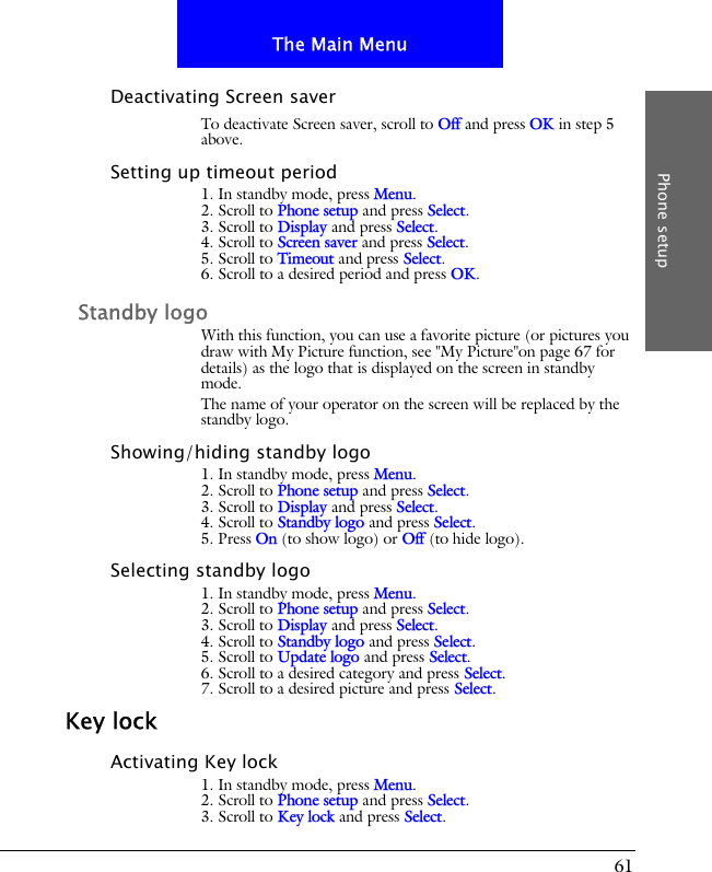 61The Main MenuPhone setupDeactivating Screen saverTo deactivate Screen saver, scroll to Off and press OK in step 5 above.Setting up timeout period1. In standby mode, press Menu.2. Scroll to Phone setup and press Select.3. Scroll to Display and press Select.4. Scroll to Screen saver and press Select.5. Scroll to Timeout and press Select.6. Scroll to a desired period and press OK.Standby logoWith this function, you can use a favorite picture (or pictures you draw with My Picture function, see "My Picture"on page 67 for details) as the logo that is displayed on the screen in standby mode.The name of your operator on the screen will be replaced by the standby logo.Showing/hiding standby logo1. In standby mode, press Menu.2. Scroll to Phone setup and press Select.3. Scroll to Display and press Select.4. Scroll to Standby logo and press Select.5. Press On (to show logo) or Off (to hide logo).Selecting standby logo1. In standby mode, press Menu.2. Scroll to Phone setup and press Select.3. Scroll to Display and press Select.4. Scroll to Standby logo and press Select.5. Scroll to Update logo and press Select.6. Scroll to a desired category and press Select.7. Scroll to a desired picture and press Select.Key lockActivating Key lock1. In standby mode, press Menu.2. Scroll to Phone setup and press Select.3. Scroll to Key lock and press Select.