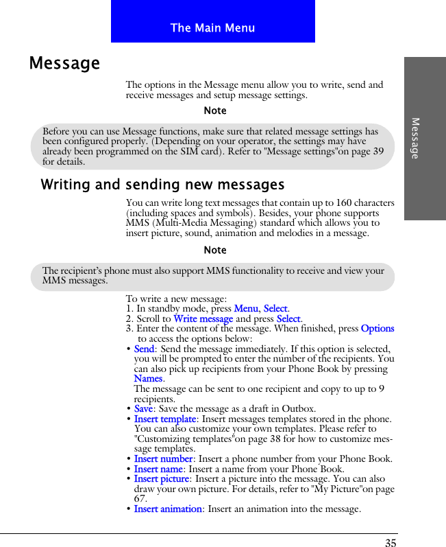 35The Main MenuMessageMessageThe options in the Message menu allow you to write, send and receive messages and setup message settings.Writing and sending new messagesYou can write long text messages that contain up to 160 characters (including spaces and symbols). Besides, your phone supports MMS (Multi-Media Messaging) standard which allows you to insert picture, sound, animation and melodies in a message.To write a new message:1. In standby mode, press Menu, Select.2. Scroll to Write message and press Select. 3. Enter the content of the message. When finished, press Options to access the options below:&bull; Send: Send the message immediately. If this option is selected, you will be prompted to enter the number of the recipients. You can also pick up recipients from your Phone Book by pressing Names. The message can be sent to one recipient and copy to up to 9 recipients.&bull; Save: Save the message as a draft in Outbox.&bull; Insert template: Insert messages templates stored in the phone. You can also customize your own templates. Please refer to "Customizing templates"on page 38 for how to customize mes-sage templates.&bull; Insert number: Insert a phone number from your Phone Book.&bull; Insert name: Insert a name from your Phone Book.&bull; Insert picture: Insert a picture into the message. You can also draw your own picture. For details, refer to "My Picture"on page 67.&bull; Insert animation: Insert an animation into the message.Before you can use Message functions, make sure that related message settings has been configured properly. (Depending on your operator, the settings may have already been programmed on the SIM card). Refer to "Message settings"on page 39 for details.NoteThe recipient&rsquo;s phone must also support MMS functionality to receive and view your MMS messages.Note
