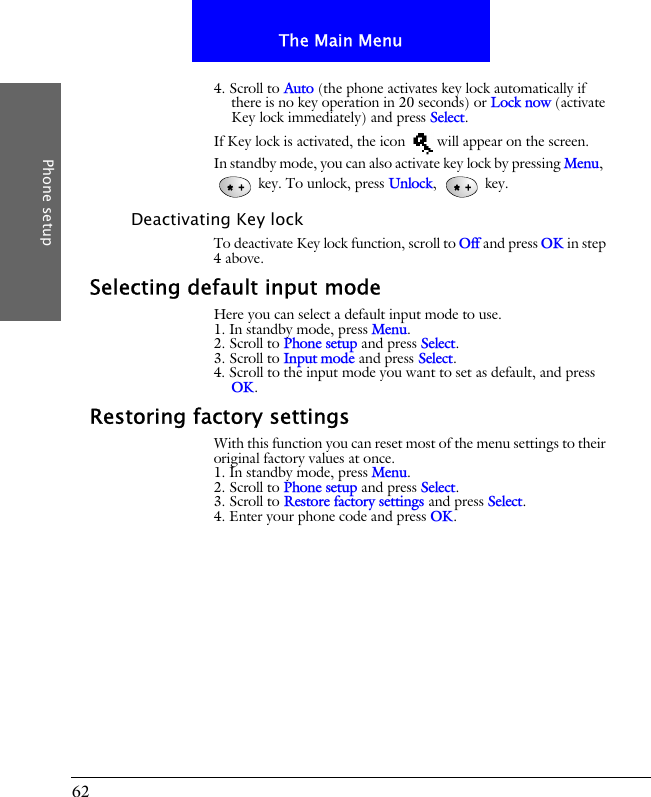 62The Main MenuPhone setup4. Scroll to Auto (the phone activates key lock automatically if there is no key operation in 20 seconds) or Lock now (activate Key lock immediately) and press Select.If Key lock is activated, the icon   will appear on the screen.In standby mode, you can also activate key lock by pressing Menu,   key. To unlock, press Unlock,  key.Deactivating Key lockTo deactivate Key lock function, scroll to Off and press OK in step 4 above.Selecting default input modeHere you can select a default input mode to use.1. In standby mode, press Menu.2. Scroll to Phone setup and press Select.3. Scroll to Input mode and press Select.4. Scroll to the input mode you want to set as default, and press OK.Restoring factory settingsWith this function you can reset most of the menu settings to their original factory values at once.1. In standby mode, press Menu.2. Scroll to Phone setup and press Select.3. Scroll to Restore factory settings and press Select.4. Enter your phone code and press OK.
