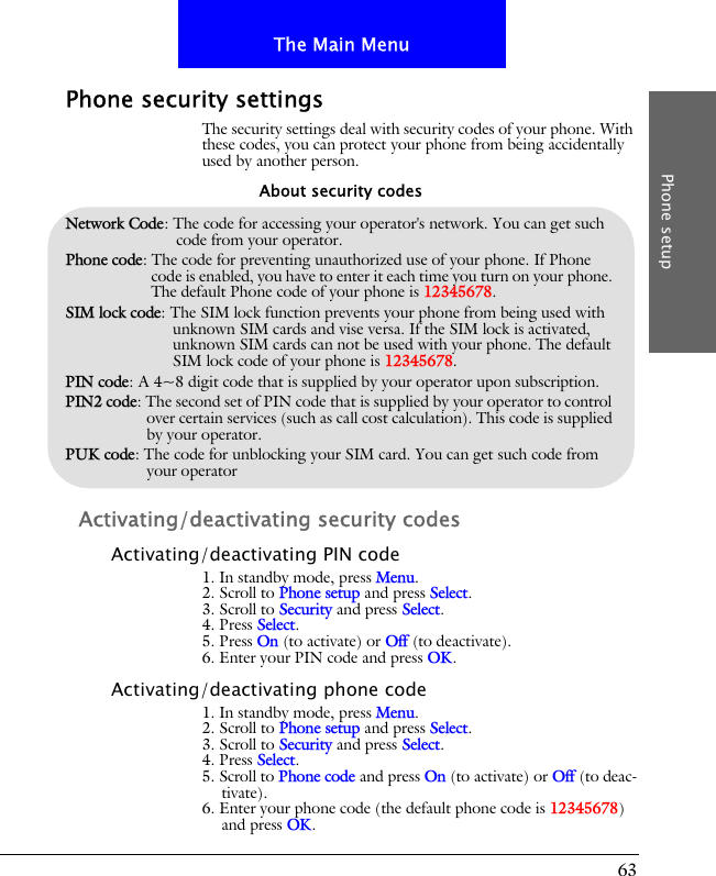 63The Main MenuPhone setupPhone security settingsThe security settings deal with security codes of your phone. With these codes, you can protect your phone from being accidentally used by another person.Activating/deactivating security codesActivating/deactivating PIN code1. In standby mode, press Menu.2. Scroll to Phone setup and press Select.3. Scroll to Security and press Select.4. Press Select.5. Press On (to activate) or Off (to deactivate).6. Enter your PIN code and press OK.Activating/deactivating phone code1. In standby mode, press Menu.2. Scroll to Phone setup and press Select.3. Scroll to Security and press Select.4. Press Select.5. Scroll to Phone code and press On (to activate) or Off (to deac-tivate).6. Enter your phone code (the default phone code is 12345678) and press OK.Network Code: The code for accessing your operator's network. You can get such code from your operator.Phone code: The code for preventing unauthorized use of your phone. If Phone code is enabled, you have to enter it each time you turn on your phone. The default Phone code of your phone is 12345678.SIM lock code: The SIM lock function prevents your phone from being used with unknown SIM cards and vise versa. If the SIM lock is activated, unknown SIM cards can not be used with your phone. The default SIM lock code of your phone is 12345678.PIN code: A 4~8 digit code that is supplied by your operator upon subscription.PIN2 code: The second set of PIN code that is supplied by your operator to control over certain services (such as call cost calculation). This code is supplied by your operator.PUK code: The code for unblocking your SIM card. You can get such code from your operatorAbout security codes