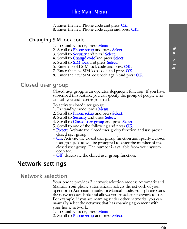 65The Main MenuPhone setup7. Enter the new Phone code and press OK.8. Enter the new Phone code again and press OK.Changing SIM lock code1. In standby mode, press Menu.2. Scroll to Phone setup and press Select.3. Scroll to Security and press Select.4. Scroll to Change code and press Select.5. Scroll to SIM lock and press Select.6. Enter the old SIM lock code and press OK.7. Enter the new SIM lock code and press OK.8. Enter the new SIM lock code again and press OK.Closed user groupClosed user group is an operator dependent function. If you have subscribed this feature, you can specify the group of people who can call you and receive your call.To activate closed user group:1. In standby mode, press Menu.2. Scroll to Phone setup and press Select.3. Scroll to Security and press Select.4. Scroll to Closed user group and press Select.5. Scroll to one of the following and press OK.&bull; Preset: Activate the closed user group function and use preset closed user group.&bull; On: Activate the closed user group function and specify a closed user group. You will be prompted to enter the number of the closed user group. The number is available from your system operator.&bull; Off: deactivate the closed user group function.Network settingsNetwork selectionYour phone provides 2 network selection modes: Automatic and Manual. Your phone automatically selects the network of your operator in Automatic mode. In Manual mode, your phone scans the networks available and allows you to select a network to use. For example, if you are roaming under other networks, you can manually select the network that has roaming agreement with your home network.1. In standby mode, press Menu.2. Scroll to Phone setup and press Select.