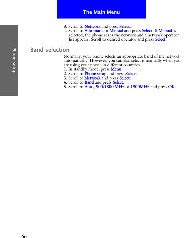 66The Main MenuPhone setup3. Scroll to Network and press Select.4. Scroll to Automatic or Manual and press Select. If Manual is selected, the phone scans the network and a network operator list appears. Scroll to desired operator and press Select.Band selectionNormally, your phone selects an appropriate band of the network automatically. However, you can also select it manually when you are using your phone in different countries.1. In standby mode, press Menu.2. Scroll to Phone setup and press Select.3. Scroll to Network and press Select.4. Scroll to Band and press Select.5. Scroll to Auto, 900/1800 MHz or 1900MHz and press OK.