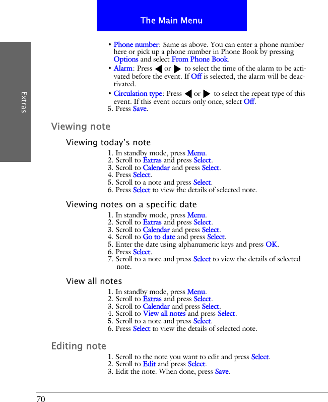 70The Main MenuExtras&bull; Phone number: Same as above. You can enter a phone number here or pick up a phone number in Phone Book by pressing Options and select From Phone Book. &bull; Alarm: Press  or  to select the time of the alarm to be acti-vated before the event. If Off is selected, the alarm will be deac-tivated.&bull; Circulation type: Press  or  to select the repeat type of this event. If this event occurs only once, select Off.5. Press Save.Viewing noteViewing today&rsquo;s note1. In standby mode, press Menu.2. Scroll to Extras and press Select.3. Scroll to Calendar and press Select.4. Press Select.5. Scroll to a note and press Select.6. Press Select to view the details of selected note.Viewing notes on a specific date1. In standby mode, press Menu.2. Scroll to Extras and press Select.3. Scroll to Calendar and press Select.4. Scroll to Go to date and press Select.5. Enter the date using alphanumeric keys and press OK.6. Press Select.7. Scroll to a note and press Select to view the details of selected note.View all notes1. In standby mode, press Menu.2. Scroll to Extras and press Select.3. Scroll to Calendar and press Select.4. Scroll to View all notes and press Select.5. Scroll to a note and press Select.6. Press Select to view the details of selected note.Editing note1. Scroll to the note you want to edit and press Select.2. Scroll to Edit and press Select.3. Edit the note. When done, press Save.