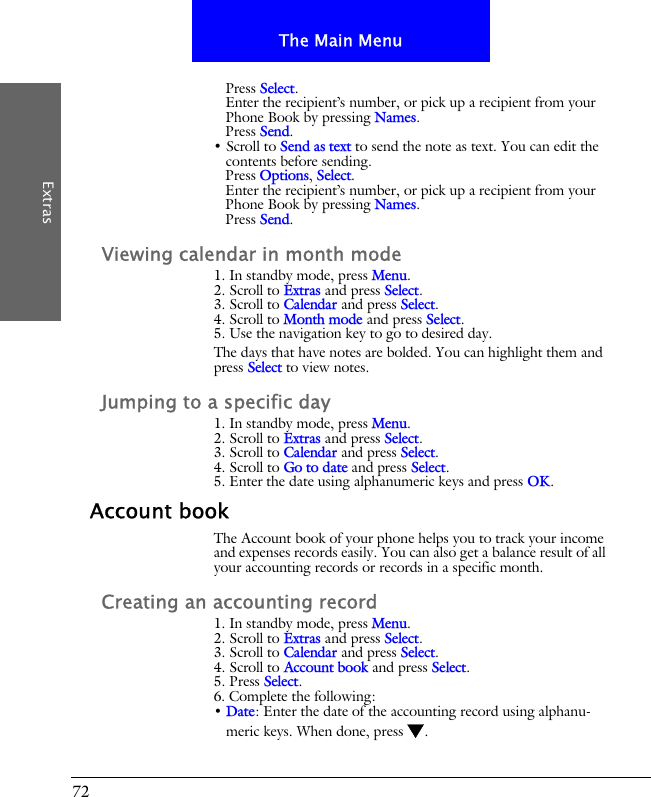 72The Main MenuExtrasPress Select.Enter the recipient&rsquo;s number, or pick up a recipient from your Phone Book by pressing Names.Press Send.&bull; Scroll to Send as text to send the note as text. You can edit the contents before sending.Press Options, Select.Enter the recipient&rsquo;s number, or pick up a recipient from your Phone Book by pressing Names.Press Send.Viewing calendar in month mode1. In standby mode, press Menu.2. Scroll to Extras and press Select.3. Scroll to Calendar and press Select.4. Scroll to Month mode and press Select.5. Use the navigation key to go to desired day.The days that have notes are bolded. You can highlight them and press Select to view notes.Jumping to a specific day1. In standby mode, press Menu.2. Scroll to Extras and press Select.3. Scroll to Calendar and press Select.4. Scroll to Go to date and press Select.5. Enter the date using alphanumeric keys and press OK.Account bookThe Account book of your phone helps you to track your income and expenses records easily. You can also get a balance result of all your accounting records or records in a specific month.Creating an accounting record1. In standby mode, press Menu.2. Scroll to Extras and press Select.3. Scroll to Calendar and press Select.4. Scroll to Account book and press Select.5. Press Select.6. Complete the following:&bull; Date: Enter the date of the accounting record using alphanu-meric keys. When done, press .
