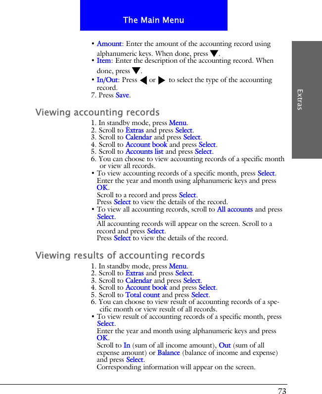 73The Main MenuExtras&bull; Amount: Enter the amount of the accounting record using alphanumeric keys. When done, press .&bull; Item: Enter the description of the accounting record. When done, press .&bull; In/Out: Press  or  to select the type of the accounting record.7. Press Save.Viewing accounting records1. In standby mode, press Menu.2. Scroll to Extras and press Select.3. Scroll to Calendar and press Select.4. Scroll to Account book and press Select.5. Scroll to Accounts list and press Select.6. You can choose to view accounting records of a specific month or view all records.&bull; To view accounting records of a specific month, press Select.Enter the year and month using alphanumeric keys and press OK.Scroll to a record and press Select.Press Select to view the details of the record.&bull; To view all accounting records, scroll to All accounts and press Select.All accounting records will appear on the screen. Scroll to a record and press Select.Press Select to view the details of the record.Viewing results of accounting records1. In standby mode, press Menu.2. Scroll to Extras and press Select.3. Scroll to Calendar and press Select.4. Scroll to Account book and press Select.5. Scroll to Total count and press Select.6. You can choose to view result of accounting records of a spe-cific month or view result of all records.&bull; To view result of accounting records of a specific month, press Select.Enter the year and month using alphanumeric keys and press OK.Scroll to In (sum of all income amount), Out (sum of all expense amount) or Balance (balance of income and expense) and press Select.Corresponding information will appear on the screen.