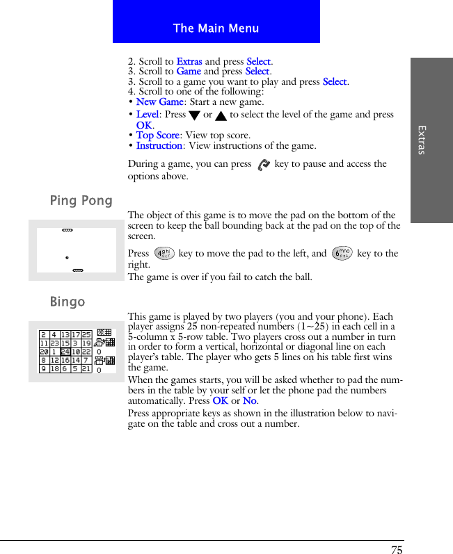 75The Main MenuExtras2. Scroll to Extras and press Select.3. Scroll to Game and press Select.3. Scroll to a game you want to play and press Select.4. Scroll to one of the following:&bull; New Game: Start a new game.&bull; Level: Press  or  to select the level of the game and press OK.&bull; Top Score: View top score.&bull; Instruction: View instructions of the game.During a game, you can press   key to pause and access the options above.Ping PongThe object of this game is to move the pad on the bottom of the screen to keep the ball bounding back at the pad on the top of the screen.Press   key to move the pad to the left, and   key to the right. The game is over if you fail to catch the ball.BingoThis game is played by two players (you and your phone). Each player assigns 25 non-repeated numbers (1~25) in each cell in a 5-column x 5-row table. Two players cross out a number in turn in order to form a vertical, horizontal or diagonal line on each player&rsquo;s table. The player who gets 5 lines on his table first wins the game.When the games starts, you will be asked whether to pad the num-bers in the table by your self or let the phone pad the numbers automatically. Press OK or No.Press appropriate keys as shown in the illustration below to navi-gate on the table and cross out a number.