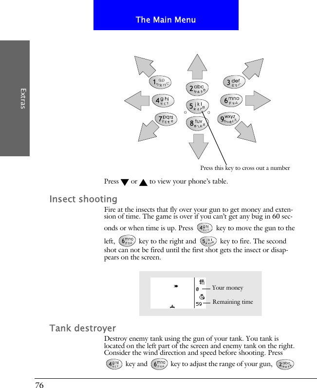 76The Main MenuExtrasPress  or  to view your phone&rsquo;s table. Insect shootingFire at the insects that fly over your gun to get money and exten-sion of time. The game is over if you can&rsquo;t get any bug in 60 sec-onds or when time is up. Press   key to move the gun to the left,   key to the right and   key to fire. The second shot can not be fired until the first shot gets the insect or disap-pears on the screen.Tank destroyerDestroy enemy tank using the gun of your tank. You tank is located on the left part of the screen and enemy tank on the right. Consider the wind direction and speed before shooting. Press  key and   key to adjust the range of your gun,   Press this key to cross out a numberRemaining timeYour money