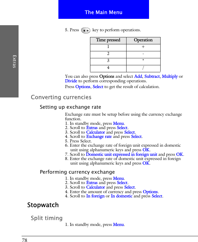 78The Main MenuExtras5. Press   key to perform operations.You can also press Options and select Add, Subtract, Multiply or Divide to perform corresponding operations.Press Options, Select to get the result of calculation.Converting currenciesSetting up exchange rateExchange rate must be setup before using the currency exchange function.1. In standby mode, press Menu.2. Scroll to Extras and press Select.3. Scroll to Calculator and press Select.4. Scroll to Exchange rate and press Select.5. Press Select.6. Enter the exchange rate of foreign unit expressed in domestic unit using alphanumeric keys and press OK.7. Scroll to Domestic unit expressed in foreign unit and press OK. 8. Enter the exchange rate of domestic unit expressed in foreign unit using alphanumeric keys and press OK.Performing currency exchange1. In standby mode, press Menu.2. Scroll to Extras and press Select.3. Scroll to Calculator and press Select.4. Enter the amount of currency and press Options.4. Scroll to In foreign or In domestic and press Select.StopwatchSplit timing1. In standby mode, press Menu.Time pressed Operation1+2-3*4/