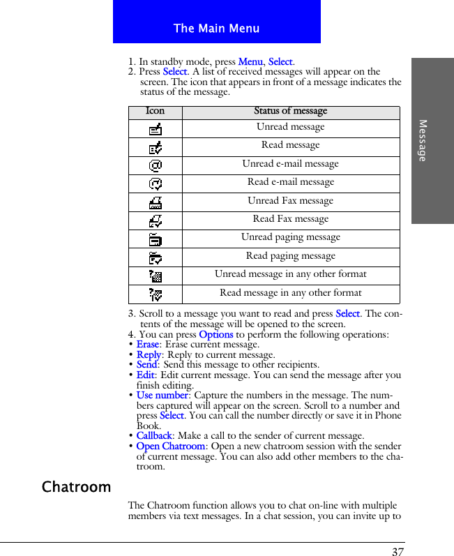 37The Main MenuMessage1. In standby mode, press Menu, Select.2. Press Select. A list of received messages will appear on the screen. The icon that appears in front of a message indicates the status of the message.3. Scroll to a message you want to read and press Select. The con-tents of the message will be opened to the screen. 4. You can press Options to perform the following operations:&bull; Erase: Erase current message.&bull; Reply: Reply to current message.&bull; Send: Send this message to other recipients.&bull; Edit: Edit current message. You can send the message after you finish editing.&bull; Use number: Capture the numbers in the message. The num-bers captured will appear on the screen. Scroll to a number and press Select. You can call the number directly or save it in Phone Book.&bull; Callback: Make a call to the sender of current message.&bull; Open Chatroom: Open a new chatroom session with the sender of current message. You can also add other members to the cha-troom.ChatroomThe Chatroom function allows you to chat on-line with multiple members via text messages. In a chat session, you can invite up to Icon Status of messageUnread messageRead messageUnread e-mail messageRead e-mail messageUnread Fax messageRead Fax messageUnread paging messageRead paging messageUnread message in any other formatRead message in any other format