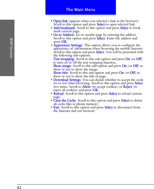 82The Main MenuWAP Service&bull; Open link (appears when you selected a link in the browser): Scroll to this option and press Select to open selected link.&bull; Add bookmark: Scroll to this option and press Select to book-mark current page.&bull; Go to Address: Go to anothe page by entering the address. Scroll to this option and press Select. Enter the address and press OK.&bull; Appearance Settings: This option allows you to configure the appearance of  information when browsing the mobile Internet. Scroll to this option and press Select. You will be presented with the following sub-options:Text wrapping: Scroll to this sub-option and press On (or Off) to turn on or off the text wrapping function.Show image: Scroll to this sub-option and press On (or Off) to show or not to show the image.Show title: Scroll to this sub-option and press On (or Off) to show or not to show the title of page.&bull; Download Settings: You can decide whether to accept the cook-ies or not when browsing. Scroll to this option and press Select two times. Scroll to Allow (to accept cookeis) or Reject (to reject all cookies) and press OK.&bull; Reload: Scroll to this option and press Select to reload current page.&bull; Clear the Cache: Scroll to this option and press Select to delete all cache files in phone memory.&bull; Exit: Scroll to this option and press Select to disconnect from the Internet and exit browser.