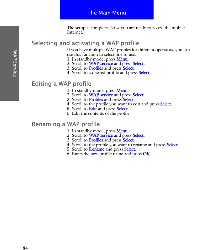 84The Main MenuWAP ServiceThe setup is complete. Now you are ready to access the mobile Internet.Selecting and activating a WAP profileIf you have multiple WAP profiles for different operators, you can use this function to select one to use.1. In standby mode, press Menu.2. Scroll to WAP service and press Select.3. Scroll to Profiles and press Select.4. Scroll to a desired profile and press Select.Editing a WAP profile1. In standby mode, press Menu.2. Scroll to WAP service and press Select.3. Scroll to Profiles and press Select.4. Scroll to the profile you want to edit and press Select.5. Scroll to Edit and press Select.6. Edit the contents of the profile.Renaming a WAP profile1. In standby mode, press Menu.2. Scroll to WAP service and press Select.3. Scroll to Profiles and press Select.4. Scroll to the profile you want to rename and press Select.5. Scroll to Rename and press Select.6. Enter the new profile name and press OK.