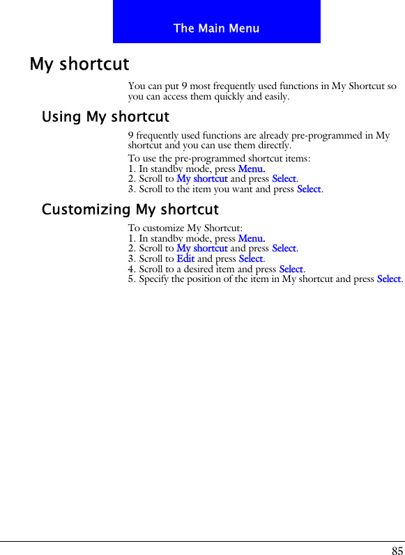 85The Main MenuMy shortcutYou can put 9 most frequently used functions in My Shortcut so you can access them quickly and easily.Using My shortcut9 frequently used functions are already pre-programmed in My shortcut and you can use them directly.To use the pre-programmed shortcut items:1. In standby mode, press Menu.2. Scroll to My shortcut and press Select.3. Scroll to the item you want and press Select.Customizing My shortcutTo customize My Shortcut:1. In standby mode, press Menu.2. Scroll to My shortcut and press Select.3. Scroll to Edit and press Select.4. Scroll to a desired item and press Select.5. Specify the position of the item in My shortcut and press Select.