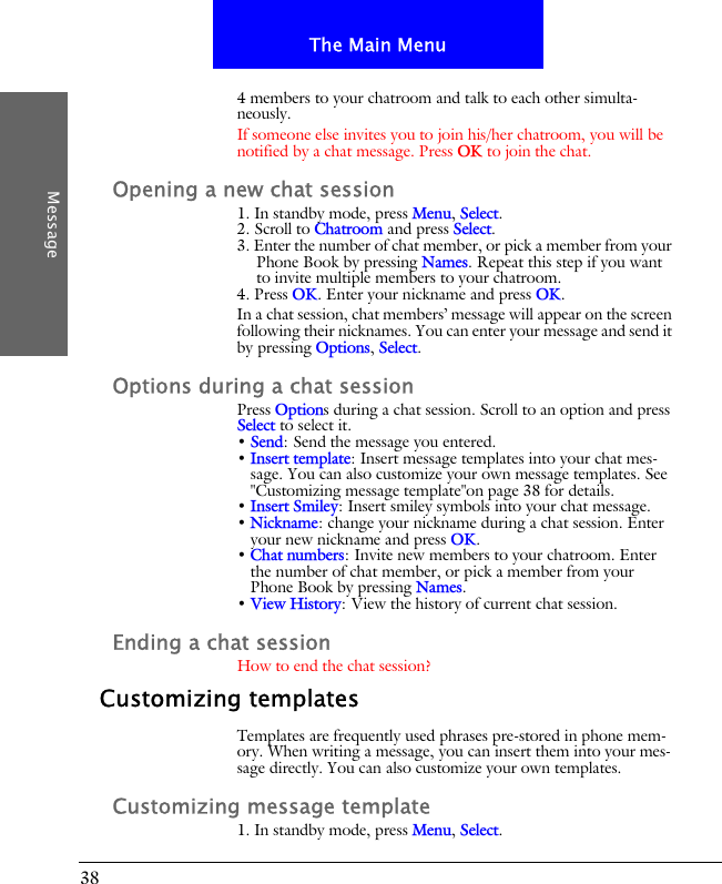 38The Main MenuMessage4 members to your chatroom and talk to each other simulta-neously.If someone else invites you to join his/her chatroom, you will be notified by a chat message. Press OK to join the chat.Opening a new chat session1. In standby mode, press Menu, Select.2. Scroll to Chatroom and press Select.3. Enter the number of chat member, or pick a member from your Phone Book by pressing Names. Repeat this step if you want to invite multiple members to your chatroom.4. Press OK. Enter your nickname and press OK.In a chat session, chat members&rsquo; message will appear on the screen following their nicknames. You can enter your message and send it by pressing Options, Select.Options during a chat sessionPress Options during a chat session. Scroll to an option and press Select to select it.&bull; Send: Send the message you entered.&bull; Insert template: Insert message templates into your chat mes-sage. You can also customize your own message templates. See "Customizing message template"on page 38 for details.&bull; Insert Smiley: Insert smiley symbols into your chat message.&bull; Nickname: change your nickname during a chat session. Enter your new nickname and press OK.&bull; Chat numbers: Invite new members to your chatroom. Enter the number of chat member, or pick a member from your Phone Book by pressing Names.&bull; View History: View the history of current chat session.Ending a chat sessionHow to end the chat session?Customizing templatesTemplates are frequently used phrases pre-stored in phone mem-ory. When writing a message, you can insert them into your mes-sage directly. You can also customize your own templates.Customizing message template1. In standby mode, press Menu, Select.