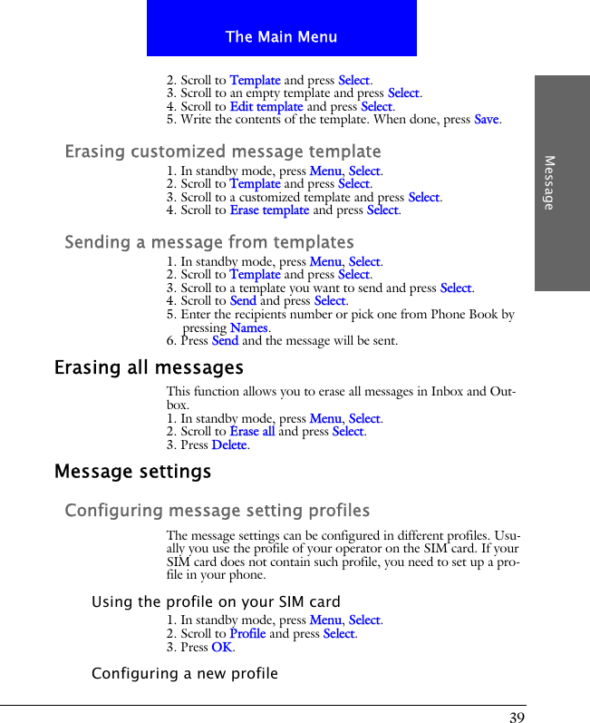 39The Main MenuMessage2. Scroll to Template and press Select.3. Scroll to an empty template and press Select.4. Scroll to Edit template and press Select.5. Write the contents of the template. When done, press Save.Erasing customized message template1. In standby mode, press Menu, Select.2. Scroll to Template and press Select.3. Scroll to a customized template and press Select.4. Scroll to Erase template and press Select.Sending a message from templates1. In standby mode, press Menu, Select.2. Scroll to Template and press Select.3. Scroll to a template you want to send and press Select.4. Scroll to Send and press Select.5. Enter the recipients number or pick one from Phone Book by pressing Names.6. Press Send and the message will be sent.Erasing all messagesThis function allows you to erase all messages in Inbox and Out-box.1. In standby mode, press Menu, Select.2. Scroll to Erase all and press Select.3. Press Delete.Message settingsConfiguring message setting profilesThe message settings can be configured in different profiles. Usu-ally you use the profile of your operator on the SIM card. If your SIM card does not contain such profile, you need to set up a pro-file in your phone.Using the profile on your SIM card1. In standby mode, press Menu, Select.2. Scroll to Profile and press Select.3. Press OK.Configuring a new profile