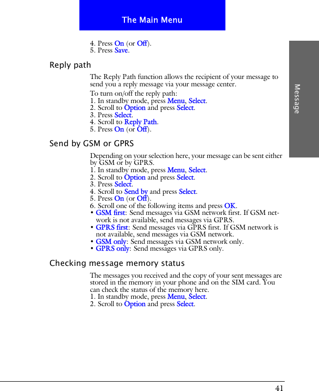 41The Main MenuMessage4. Press On (or Off).5. Press Save.Reply pathThe Reply Path function allows the recipient of your message to send you a reply message via your message center.To turn on/off the reply path:1. In standby mode, press Menu, Select.2. Scroll to Option and press Select.3. Press Select.4. Scroll to Reply Path.5. Press On (or Off).Send by GSM or GPRSDepending on your selection here, your message can be sent either by GSM or by GPRS.1. In standby mode, press Menu, Select.2. Scroll to Option and press Select.3. Press Select.4. Scroll to Send by and press Select.5. Press On (or Off).6. Scroll one of the following items and press OK.&bull; GSM first: Send messages via GSM network first. If GSM net-work is not available, send messages via GPRS.&bull; GPRS first: Send messages via GPRS first. If GSM network is not available, send messages via GSM network.&bull; GSM only: Send messages via GSM network only.&bull; GPRS only: Send messages via GPRS only.Checking message memory statusThe messages you received and the copy of your sent messages are stored in the memory in your phone and on the SIM card. You can check the status of the memory here.1. In standby mode, press Menu, Select.2. Scroll to Option and press Select.