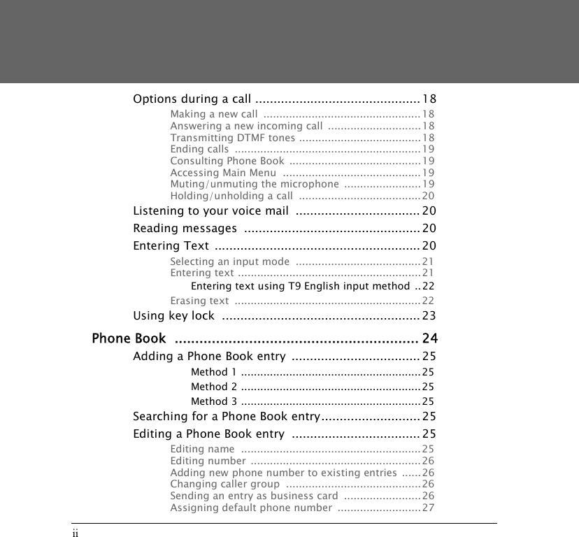 iiOptions during a call ............................................. 18Making a new call  .................................................18Answering a new incoming call  ............................. 18Transmitting DTMF tones ...................................... 18Ending calls  .......................................................... 19Consulting Phone Book  .........................................19Accessing Main Menu  ...........................................19Muting/unmuting the microphone  ........................19Holding/unholding a call  ......................................20Listening to your voice mail  .................................. 20Reading messages  ................................................ 20Entering Text  ........................................................ 20Selecting an input mode  .......................................21Entering text .........................................................21Entering text using T9 English input method ..22Erasing text  .......................................................... 22Using key lock  ...................................................... 23Phone Book  ........................................................... 24Adding a Phone Book entry  ................................... 25Method 1 ........................................................25Method 2 ........................................................25Method 3 ........................................................25Searching for a Phone Book entry........................... 25Editing a Phone Book entry  ................................... 25Editing name  ........................................................ 25Editing number  .....................................................26Adding new phone number to existing entries  ......26Changing caller group  .......................................... 26Sending an entry as business card  ........................ 26Assigning default phone number  ..........................27